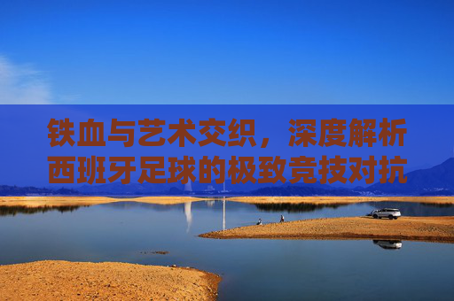 铁血与艺术交织，深度解析西班牙足球的极致竞技对抗