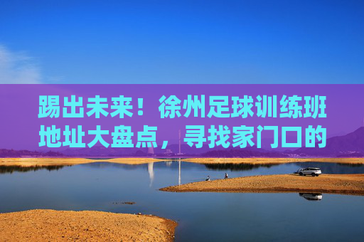 踢出未来!徐州足球训练班地址大盘点,寻找家门口的绿茵场