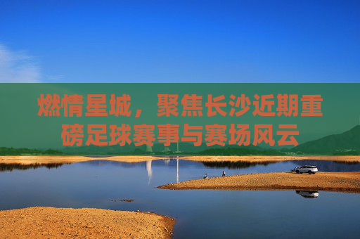燃情星城,聚焦长沙近期重磅足球赛事与赛场风云