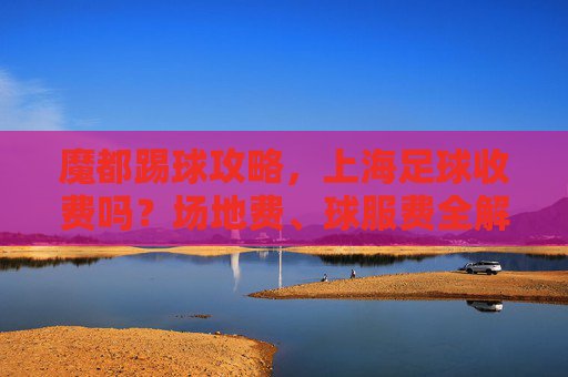 魔都踢球攻略，上海足球收费吗？场地费、球服费全解析