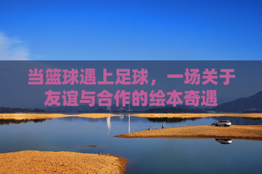 当篮球遇上足球，一场关于友谊与合作的绘本奇遇