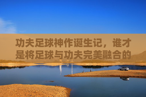 功夫足球神作诞生记,谁才是将足球与功夫完美融合的幕后功臣?