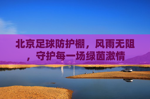 北京足球防护棚，风雨无阻，守护每一场绿茵激情