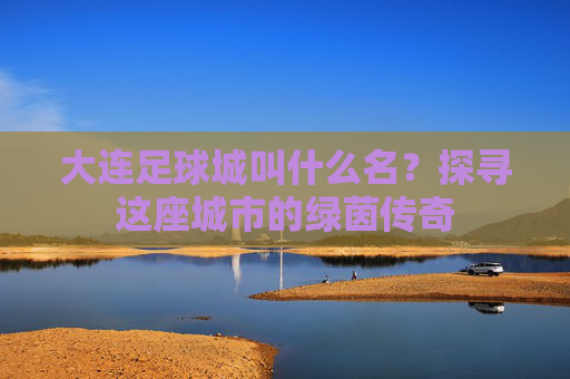 大连足球城叫什么名?探寻这座城市的绿茵传奇