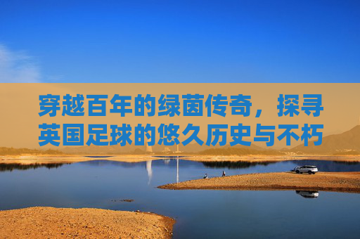 穿越百年的绿茵传奇，探寻英国足球的悠久历史与不朽荣光