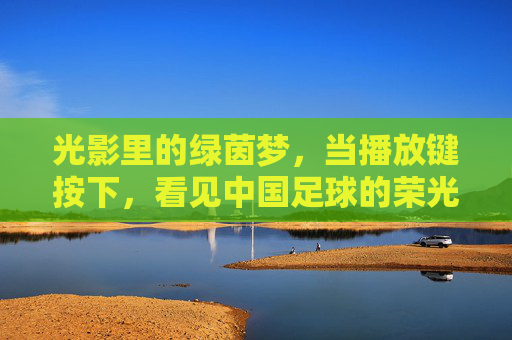 光影里的绿茵梦,当播放键按下,看见中国足球的荣光与守望
