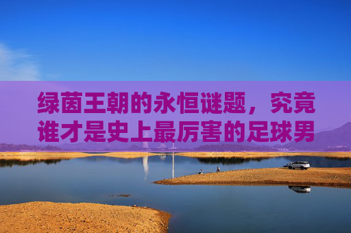 绿茵王朝的永恒谜题，究竟谁才是史上最厉害的足球男足？