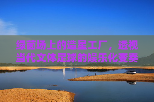 绿茵场上的造星工厂,透视当代文体足球的娱乐化变奏