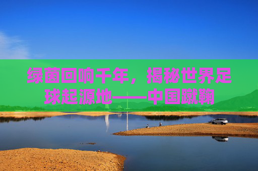 绿茵回响千年，揭秘世界足球起源地——中国蹴鞠