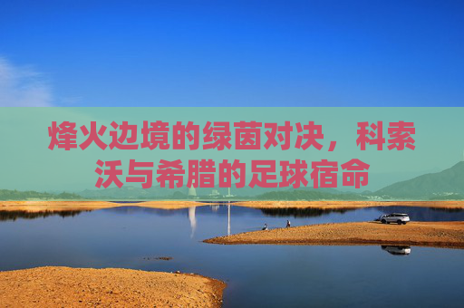烽火边境的绿茵对决,科索沃与希腊的足球宿命