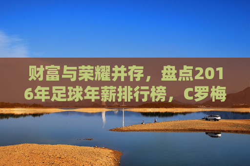财富与荣耀并存，盘点2016年足球年薪排行榜，C罗梅西领衔群星闪耀