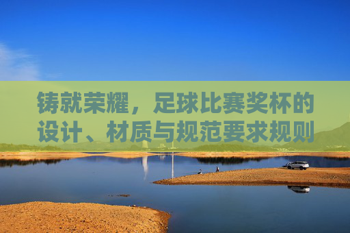 铸就荣耀，足球比赛奖杯的设计、材质与规范要求规则