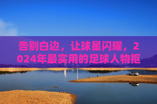 告别白边,让球星闪耀,2024年最实用的足球人物抠图软件推荐