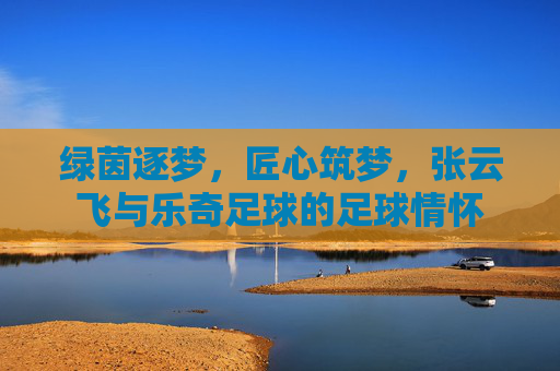绿茵逐梦，匠心筑梦，张云飞与乐奇足球的足球情怀