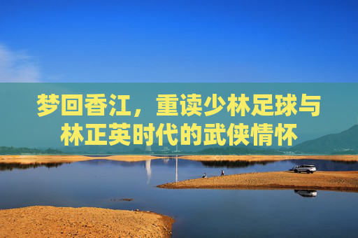 梦回香江,重读少林足球与林正英时代的武侠情怀
