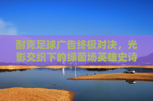 耐克足球广告终极对决,光影交织下的绿茵场英雄史诗