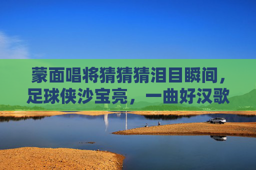 蒙面唱将猜猜猜泪目瞬间,足球侠沙宝亮,一曲好汉歌唱尽江湖气