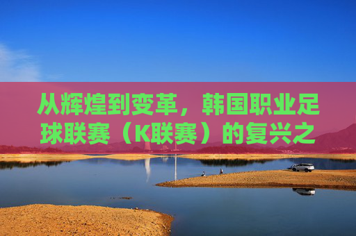 从辉煌到变革,韩国职业足球联赛(K联赛)的复兴之路
