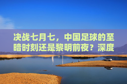 决战七月七,中国足球的至暗时刻还是黎明前夜?深度预测与战术分析