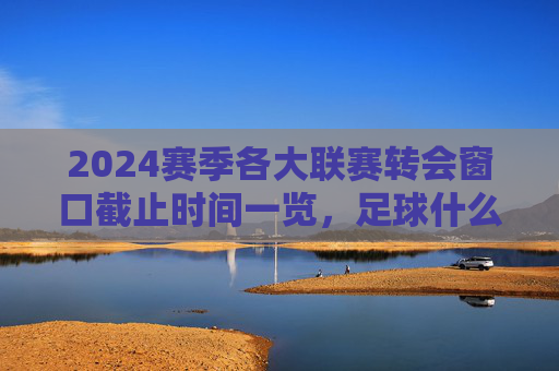2024赛季各大联赛转会窗口截止时间一览,足球什么时候截止?