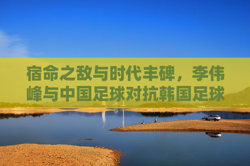 宿命之敌与时代丰碑,李伟峰与中国足球对抗韩国足球的岁月
