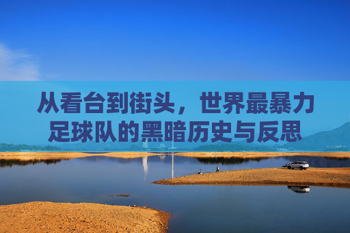 从看台到街头，世界最暴力足球队的黑暗历史与反思