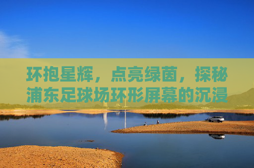 环抱星辉，点亮绿茵，探秘浦东足球场环形屏幕的沉浸式震撼
