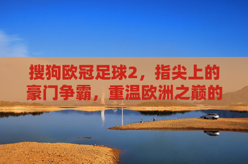 搜狗欧冠足球2,指尖上的豪门争霸,重温欧洲之巅的激情