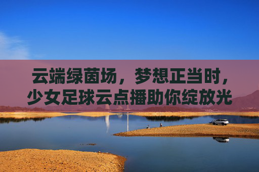 云端绿茵场,梦想正当时,少女足球云点播助你绽放光芒