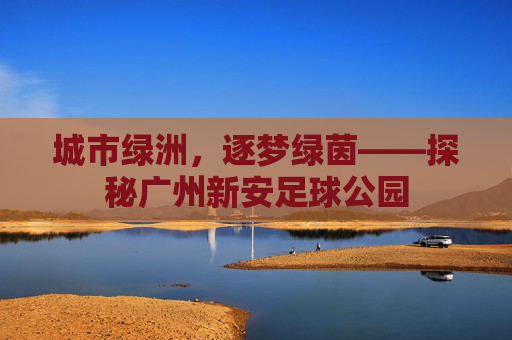 城市绿洲，逐梦绿茵——探秘广州新安足球公园