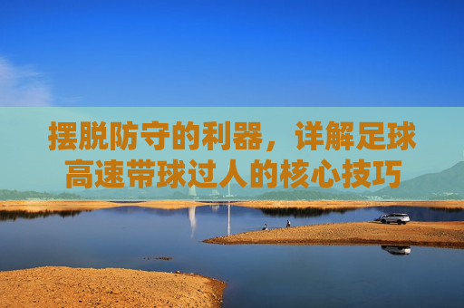 摆脱防守的利器,详解足球高速带球过人的核心技巧