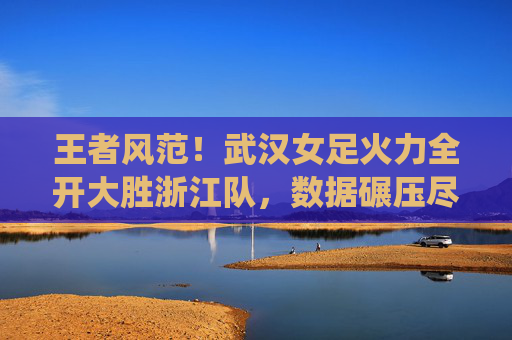 王者风范!武汉女足火力全开大胜浙江队,数据碾压尽显统治力