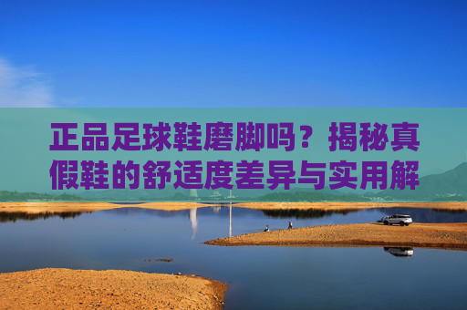 正品足球鞋磨脚吗？揭秘真假鞋的舒适度差异与实用解决方案