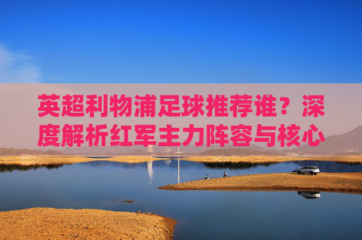 英超利物浦足球推荐谁？深度解析红军主力阵容与核心球员