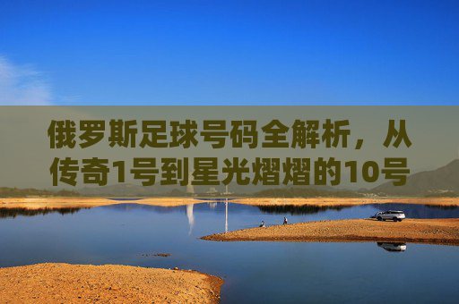 俄罗斯足球号码全解析，从传奇1号到星光熠熠的10号