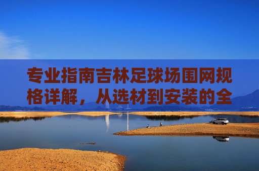 专业指南吉林足球场围网规格详解，从选材到安装的全方位指南