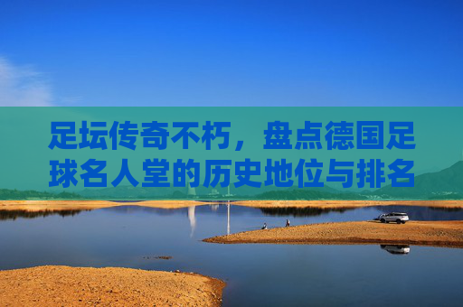 足坛传奇不朽,盘点德国足球名人堂的历史地位与排名