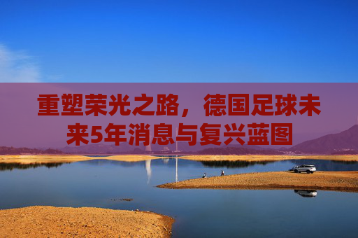 重塑荣光之路，德国足球未来5年消息与复兴蓝图