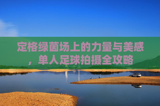定格绿茵场上的力量与美感,单人足球拍摄全攻略