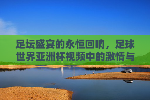 足坛盛宴的永恒回响，足球世界亚洲杯视频中的激情与荣耀