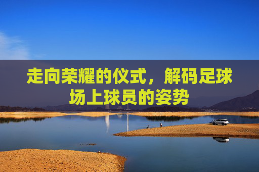 走向荣耀的仪式，解码足球场上球员的姿势
