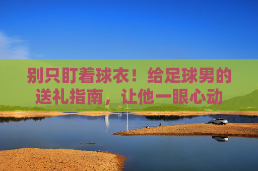 别只盯着球衣!给足球男的送礼指南,让他一眼心动