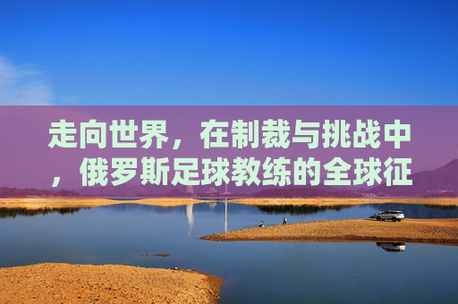 走向世界,在制裁与挑战中,俄罗斯足球教练的全球征途