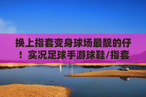 换上指套变身球场最靓的仔!实况足球手游球鞋/指套排行大揭秘