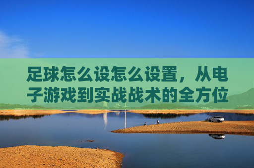 足球怎么设怎么设置，从电子游戏到实战战术的全方位配置指南