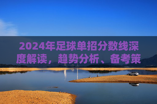 2024年足球单招分数线深度解读,趋势分析、备考策略与录取指南