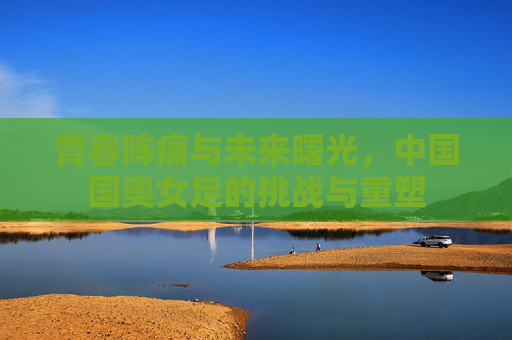 青春阵痛与未来曙光,中国国奥女足的挑战与重塑