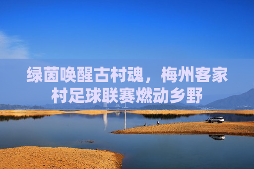 绿茵唤醒古村魂,梅州客家村足球联赛燃动乡野
