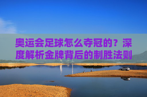 奥运会足球怎么夺冠的?深度解析金牌背后的制胜法则