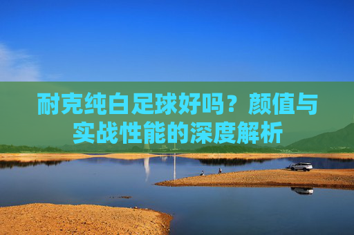 耐克纯白足球好吗?颜值与实战性能的深度解析